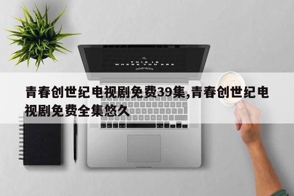 青春创世纪电视剧免费39集,青春创世纪电视剧免费全集悠久