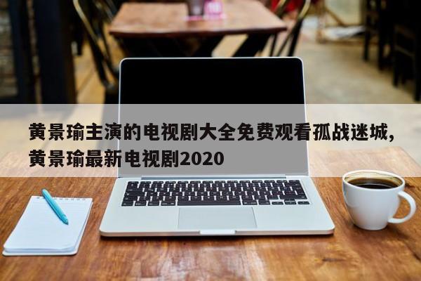 黄景瑜主演的电视剧大全免费观看孤战迷城,黄景瑜最新电视剧2020